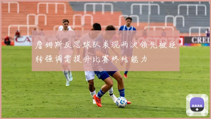 詹姆斯反思球队表现两次领先被逆转强调需提升比赛终结能力