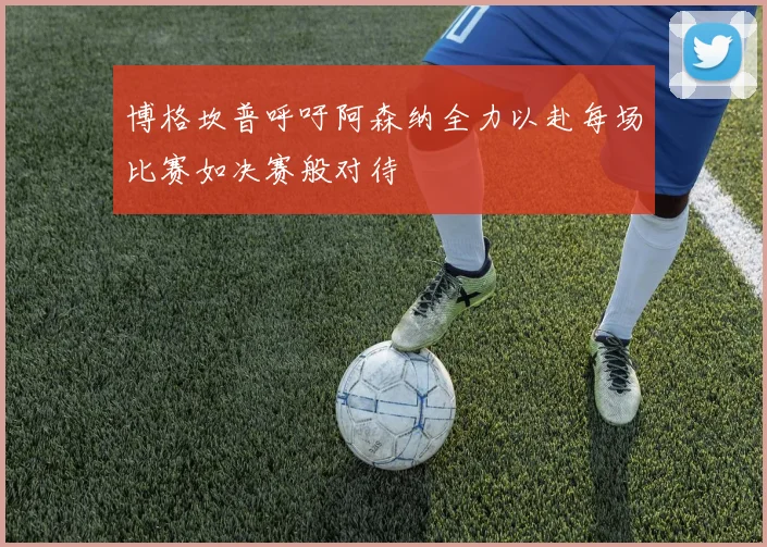 博格坎普呼吁阿森纳全力以赴每场比赛如决赛般对待
