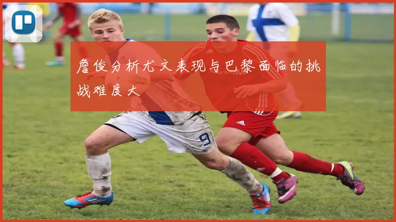 詹俊分析尤文表现与巴黎面临的挑战难度大