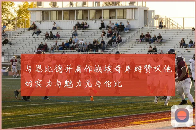 与恩比德并肩作战埃奇库姆赞叹他的实力与魅力无与伦比