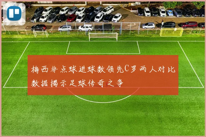 梅西非点球进球数领先C罗两人对比数据揭示足球传奇之争