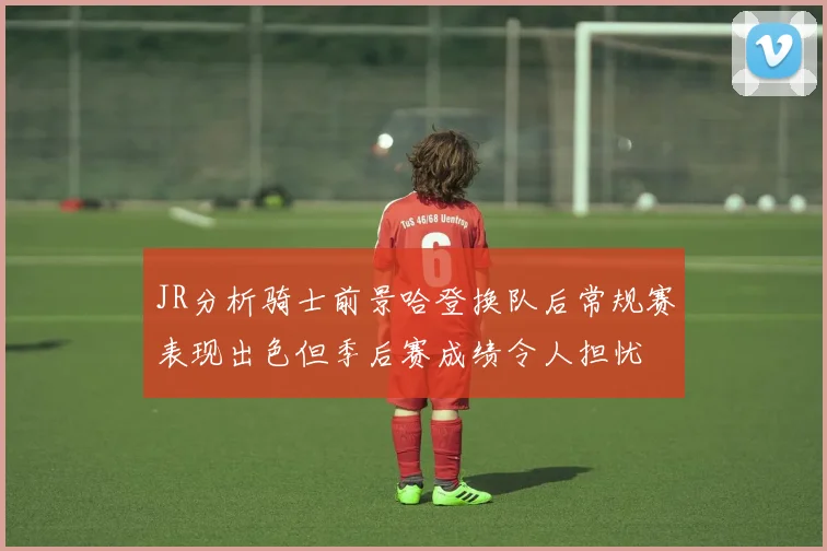 JR分析骑士前景哈登换队后常规赛表现出色但季后赛成绩令人担忧