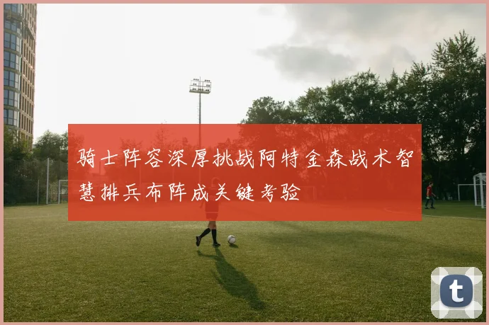 骑士阵容深厚挑战阿特金森战术智慧排兵布阵成关键考验