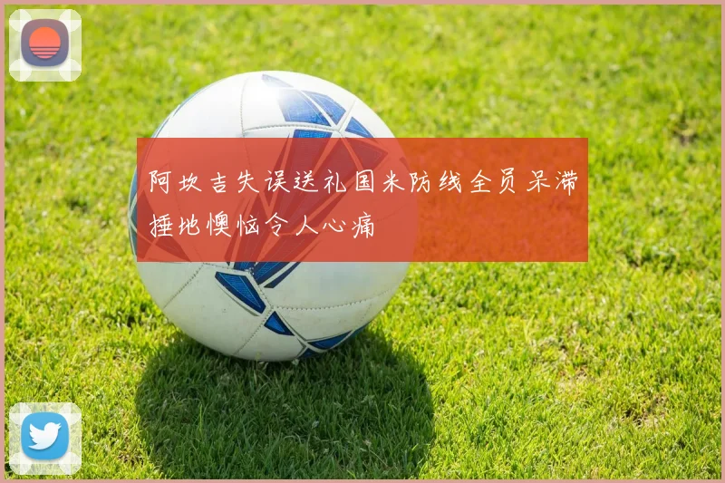 阿坎吉失误送礼国米防线全员呆滞捶地懊恼令人心痛
