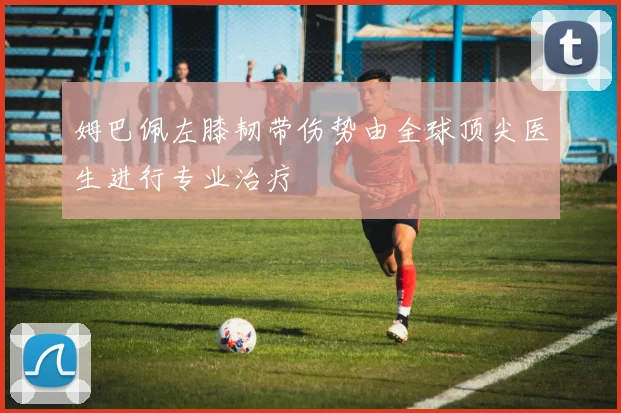 姆巴佩左膝韧带伤势由全球顶尖医生进行专业治疗