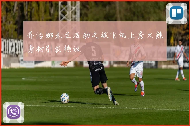 乔治娜米兰活动之旅飞机上秀火辣身材引发热议