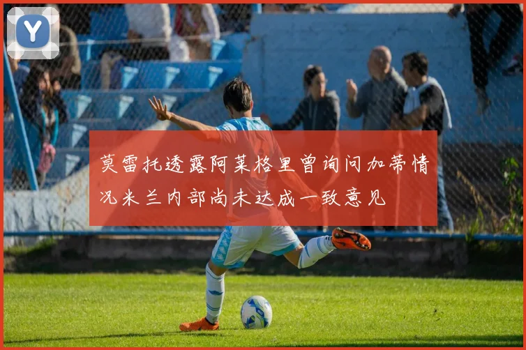 莫雷托透露阿莱格里曾询问加蒂情况米兰内部尚未达成一致意见