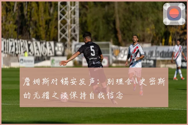 詹姆斯对锡安发声：别理会A史密斯的无稽之谈保持自我信念