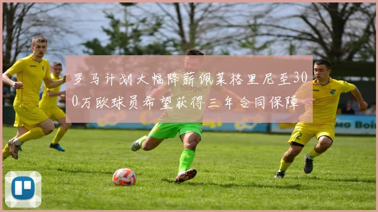 罗马计划大幅降薪佩莱格里尼至300万欧球员希望获得三年合同保障