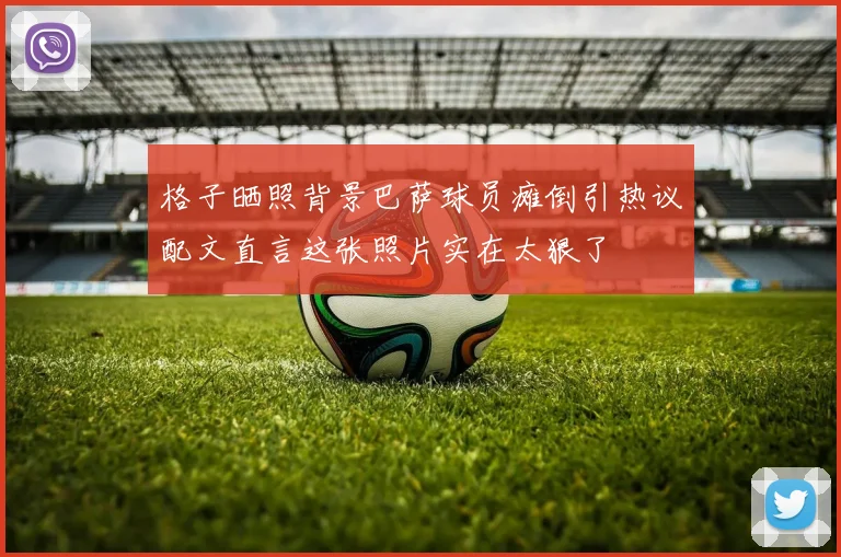 格子晒照背景巴萨球员瘫倒引热议配文直言这张照片实在太狠了